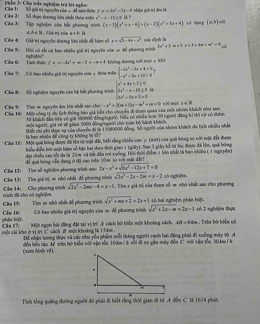 Phần 3: Câu trắc nghiệm trả lời ngắn:
Câu 1: Số giá trị nguyên của x đề tam thức fx=2x^2-7x-9 nhận giá trị âm là
Câu 2:  Số thực dương lớn nhất thỏa mãn x^2-x-12≤ 0 là ?
Câu 3: Tập nghiệm của bắt phương trình (x-3)(x^2+x-6)>(x-2)(x^2+5x+4) có dạng (a;b) với
a,b∈ R. Giá trị của a+b1i
Câu 4: Giá trị nguyên dương lớn nhất đề hàm số y=sqrt(5-4x-x^2) xác định là
Câu 5: Hỏi có tất cả bao nhiêu giá trị nguyên của m để phương trình 2x^2+2m+2x+3+4m+m^2=0 có
nghiệm?
Câu 6: Tam thức fx=-2x^2+m-2x-m+4 không dương với mọi x khi:
Câu 7: Có bao nhiêu giá trị nguyên của x thỏa mãn beginarrayl -2x^2-5x+4<0 -x^2-3x+10>0endarray. ?
Câu 8: ố nghiệm nguyên của hệ bất phương trình beginarrayl x^2+4x+3≥ 0 2x^2-x-10≤ 0 2x^2-5x+3>0endarray. là:
Câu 9: Tìm m nguyên âm lớn nhất sao cho: -x^2+2(m+1)x-m^2+m<0</tex> với mọi x∈ R.
Câu 10: Một công ty du lịch thông báo giá tiền cho chuyến đi tham quan của một nhóm khách như sau:
50 khách đầu tiên có giá 300000 đồng/người. Nếu có nhiều hơn 50 người đăng kí thì cứ có thêm
một người, giá vé sẽ giảm 5000 đồng/người cho toàn bộ hành khách.
Biết chi phí thực sự của chuyến đi là 15080000 đồng. Số người của nhóm khách du lịch nhiều nhất
là bao nhiêu đề công ty không bị lỗ?
Câu 11: Một quả bóng được đá lên từ mặt đất, biết rằng chiều cao y (mét) của quả bóng so với mặt đất được
biểu diễn bởi một hàm số bậc hai theo thời gian ≠ (giây). Sau 3 giây kể từ lúc được đá lên, quả bóng
đạt chiều cao tối đa là 21m và bắt đầu rơi xuống. Hỏi thời điểm t lớn nhất là bao nhiêu ( # nguyên)
để quả bóng vẫn đang ở độ cao trên 10m so với mặt đất?
Câu 12: Tìm số nghiệm phương trình sau: 2x-x^2+sqrt(6x^2-12x+7)=0
Câu 13: Tìm giá trị m nhỏ nhất đề phương trình sqrt(2x^2-2x-2m)=x-2 có nghiệm.
Câu 14: Cho phương trình sqrt(2x^2-2mx-4)=x-1. Tìm c giá trị của tham số m nhỏ nhất sao cho phương
trình đã cho có nghiệm.
Câu 15:   Tìm m nhỏ nhất đề phương trình sqrt(x^2+mx+2)=2x+1 có hai nghiệm phân biệt.
Câu 16: Có bao nhiêu giá trị nguyên của m đề phương trình sqrt(x^2+2x-m)=2x-1 có 2 nghiệm thực
phân biệt.
Câu 17: Một ngọn hải đăng đặt tại vị trí A cách bờ biển một khoảng cách. AB=6km. Trên bờ biển có
một cái kho ở vị trí C cách B một khoảng là 15km  .
Để nhận lương thực và các nhu yếu phẩm mỗi tháng người canh hải đăng phải đi xuống máy từ A
đến bến tàu M trên bờ biển với vận tốc 10km/h rồi đi xe gắn máy đến C với vận tốc 30km/h
(xem hình vẽ).
Tính tổng quãng đường người đó phải đi biết rằng thời gian đi từ A đến C là 1h14 phút.