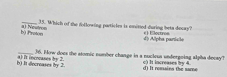 Which of the following particles is emitted during beta decay?
a) Neutron
b) Proton c) Electron
d) Alpha particle
_36. How does the atomic number change in a nucleus undergoing alpha decay?
a) It increases by 2. c) It increases by 4.
b) It decreases by 2. d) It remains the same