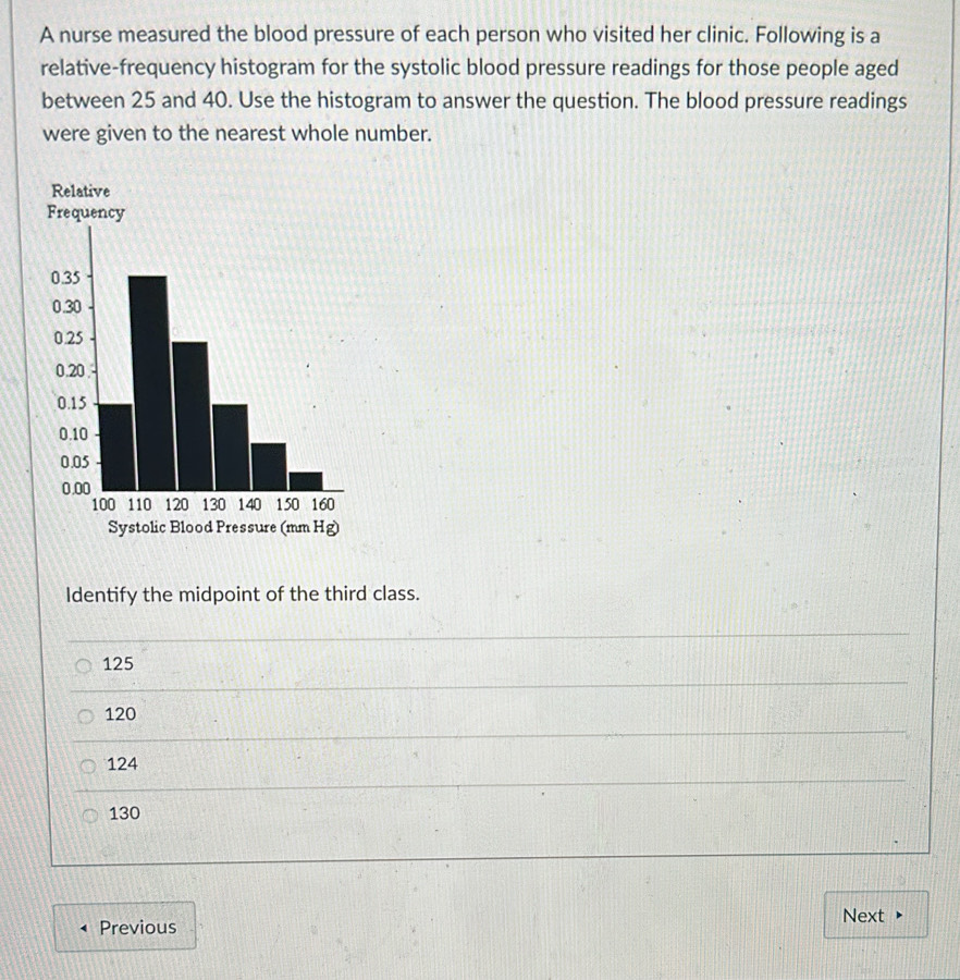 A nurse measured the blood pressure of each person who visited her clinic. Following is a
relative-frequency histogram for the systolic blood pressure readings for those people aged
between 25 and 40. Use the histogram to answer the question. The blood pressure readings
were given to the nearest whole number.
Relative
Frequency
Systolic Blood Pressure (mm Hg)
Identify the midpoint of the third class.
125
120
124
130
Previous
Next