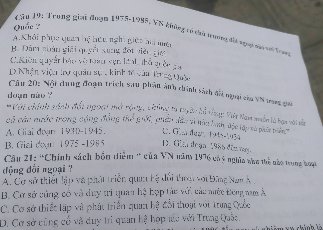 Quốc ?
Câu 19: Trong giai đoạn 1975-1985, VN không có chủ trương đối ngoại nào với Trung
A.Khôi phục quan hệ hữu nghị giữa hai nước
B. Đàm phán giải quyết xung đột biên giới
C.Kiên quyết bảo vệ toàn vẹn lãnh thổ quốc gia
D.Nhận viện trợ quân sự , kinh tế của Trung Quốc
Câu 20: Nội dung đoạn trích sau phản ánh chính sách đối ngoại của VN trong giai
đoạn nào ?
“Với chính sách đối ngoại mở rộng, chúng ta tuyên bố rằng: Việt Nam muốn là bạn với tất
cả các nước trong cộng đồng thế giới, phần đấu vì hòa bình, độc lập và phát triền
A. Giai đoạn 1930-1945.
C. Giai đoạn 1945-1954
B. Giai đoạn 1975 -1985 D. Giai đoạn 1986 đến nay.
Câu 21: “Chính sách bốn điểm “ của VN năm 1976 có ý nghĩa như thế nào trong hoạt
động đối ngoại ?
A. Cơ sở thiết lập và phát triển quan hệ đối thoại với Đông Nam Á .
B. Cơ sở củng cố và duy trì quan hệ hợp tác với các nước Đông nam Á
C. Cơ sở thiết lập và phát triển quan hệ đổi thoại với Trung Quốc
D. Cơ sở củng cố và duy trì quan hệ hợp tác với Trung Quốc.
hiê m vu chính là