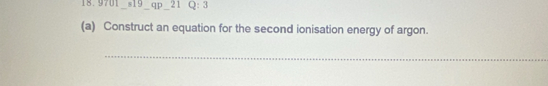 18. 9701 s19 qp 21 Q: 3 
(a) Construct an equation for the second ionisation energy of argon. 
_