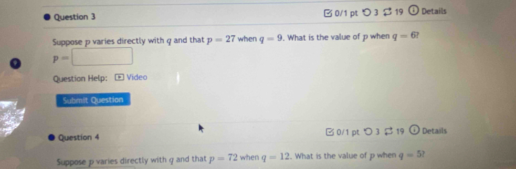 0/1 pt つ 3 $ 19 Details
Suppose p varies directly with q and that p=27 when q=9. What is the value of p when q=6
p=□
Question Help: * Video
Submit Question
Question 4 □ 0/1 pt 3 □ 19 odot Details
Suppose p varies directly with q and that p=72 when q=12. What is the value of p when q=5