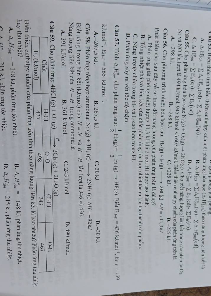 ar phong, giai phông.
Cầ 53. Biểu thức tính biến thiên enthalpy của một phản ứng hóa học (△ _rH_(298)^o) theo năng lượng liên kết là
A. △ _rH_(298)^o=sumlimits △ _rH_(298)^o(cd)-sumlimits △ _rH_(298)^o(sp). B. △ _rH_(298)^o=sumlimits △ _rH_(298)^o(sp)-sumlimits △ _rH_(298)^o(cd).
C. △ _rH_(298)°=sumlimits E_b(sp)-sumlimits E_b(cd).
D. △ _rH_(298)^o=sumlimits E_b(cd)-sumlimits E_b(sp).
Câu 55. Cho phản ứng hóa học sau: N_2(g)+O_2(g)to 2NO(g) 0. Cho biết năng lượng liên kết trong các phân tử O_2,
N2 và NO lần lượt là 494 kJ/mol; 945 kJ/mol và 607 kJ/mol. Biến thiên enthalpy chuẩn của phản ứng trên là
A. +298 kJ. B. -298 kJ. C. +225 kJ. D. -225 kJ.
Câu 56. Cho phương trình nhiệt hóa học sau: H_2(g)+I_2(g)_  2HI (g) △ H=+11,3kJ
Phát biểu nào sau đây về sự trao đồi năng lượng của phản ứng trên là đúng?
A. Phản ứng giải phóng nhiệt lượng 11,3 kJ khi 2 mol HI được tạo thành.
B. Tổng nhiệt phá vỡ liên kết của chất phản ứng lớn hơn nhiệt tỏa ra khi tạo thành sản phẩm.
C. Năng lượng chứa trong H_2 và I_2 cao hơn trong HI.
D. Phản ứng xảy ra với tốc độ chậm.
Câu 57. Tính △ _rH_(298)^0 cho phản ứng sau:  1/2 H_2(g)+ 1/2 F_2(g)to HF(g). Biết E_H-H=436kJ.mol^(-1),E_F-F=159
kJ. mol^(-1),E_H-F=565kJ.mol^(-1).
A.-267,5 kJ. B. 267,5 kJ. C. 30 kJ. D. −30 kJ.
Câu 58. Phản ứng tổng hợp ammonia: N_2(g)+3H_2(g)- 2NH_3 (g) Delta H=-92kJ
Biết năng lượng liên kết (kJ/mol) của Nequiv N và H-H lần lượt là 946 và 436.
Năng lượng liên kết của N-H trong ammonia là
A. 391 kJ/mol. B. 361 kJ/mol. C. 245 kJ/mol. D. 490 kJ/mol.
t°
Biến thiên enthalpy chuẩn của phản ứng trên tính theo
hay thu nhiệt? , phản ứng thu nhiệt.
A. △ _rH_(298)^o=-148kJ T phản ứng tỏa nhiệt. B. △ _rH_(298)^o=-148kJ
D. △ _rH_(298)^o=215kJ
C AH^o=215kJ phản ứng tỏa nhiệt. , phản ứng thu nhiệt.