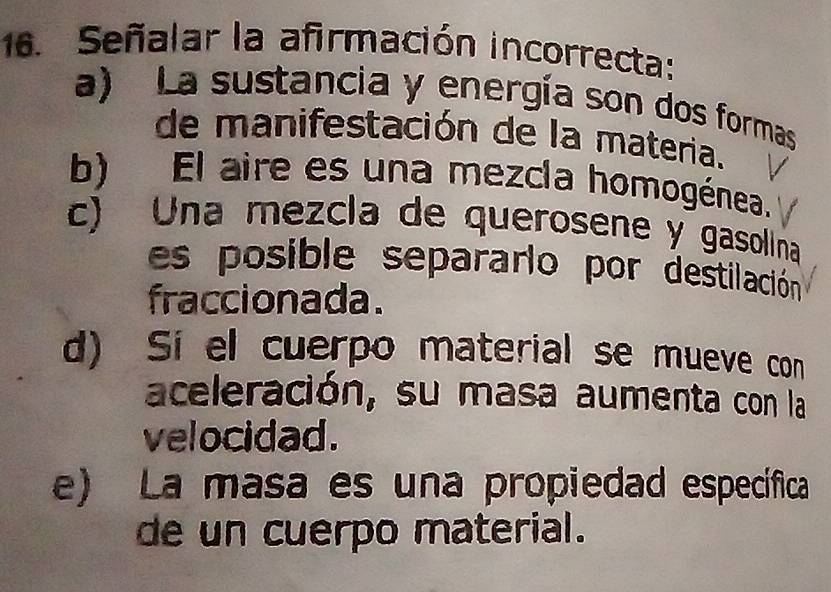 Señalar la afirmación incorrecta:
a) La sustancia y energía son dos formas
de manifestación de la materia.
b) El aire es una mezcla homogénea.
c) Una mezcla de querosene y gasolina
es posible separarlo por destilación
fraccionada.
d) Si el cuerpo material se mueve con
aceleración, su masa aumenta con la
velocidad.
e) La masa es una propiedad específica
de un cuerpo material.