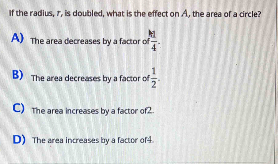 If the radius, r, is doubled, what is the effect on A, the area of a circle?
A The area decreases by a factor o f 1/4 .
B) The area decreases by a factor of  1/2 .
C) The area increases by a factor of2.
D) The area increases by a factor of4.