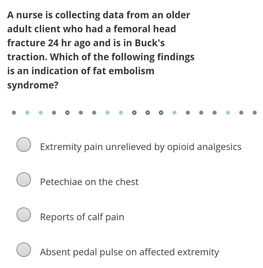 A nurse is collecting data from an older
adult client who had a femoral head
fracture 24 hr ago and is in Buck's
traction. Which of the following findings
is an indication of fat embolism
syndrome?
Extremity pain unrelieved by opioid analgesics
Petechiae on the chest
Reports of calf pain
Absent pedal pulse on affected extremity