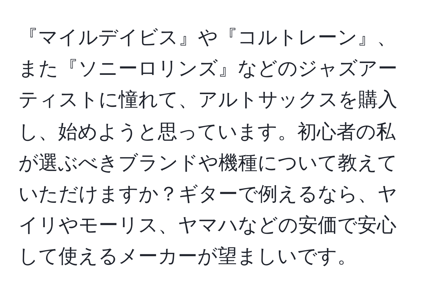 『マイルデイビス』や『コルトレーン』、また『ソニーロリンズ』などのジャズアーティストに憧れて、アルトサックスを購入し、始めようと思っています。初心者の私が選ぶべきブランドや機種について教えていただけますか？ギターで例えるなら、ヤイリやモーリス、ヤマハなどの安価で安心して使えるメーカーが望ましいです。