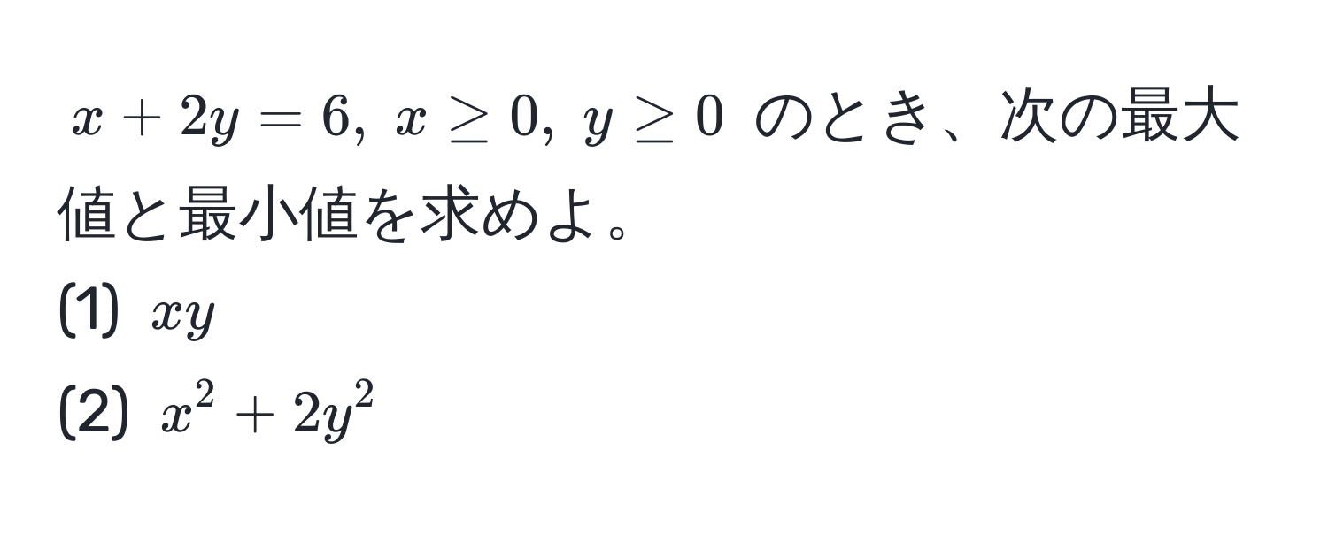 $x + 2y = 6, ; x ≥ 0, ; y ≥ 0$ のとき、次の最大値と最小値を求めよ。  
(1) $xy$  
(2) $x^2 + 2y^2$