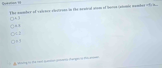 The number of valence electrons in the neutral atom of boron (atomic number =5) is...
A. 3
B. 8
c. 2
D. 5
Moving to the next question prevents changes to this answer.