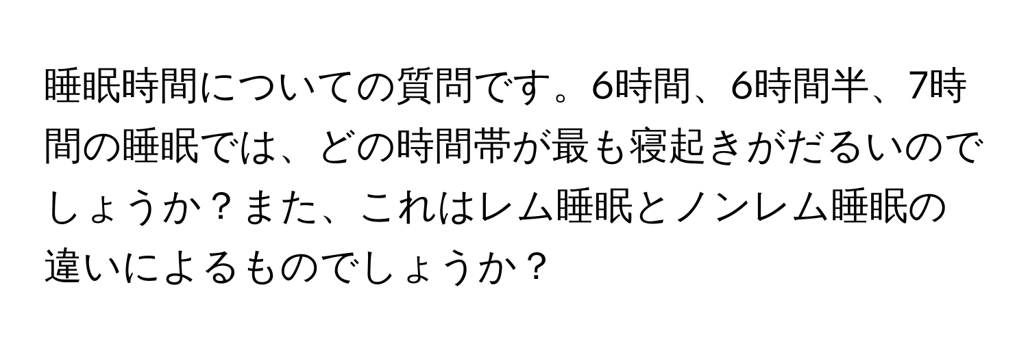 睡眠時間についての質問です。6時間、6時間半、7時間の睡眠では、どの時間帯が最も寝起きがだるいのでしょうか？また、これはレム睡眠とノンレム睡眠の違いによるものでしょうか？