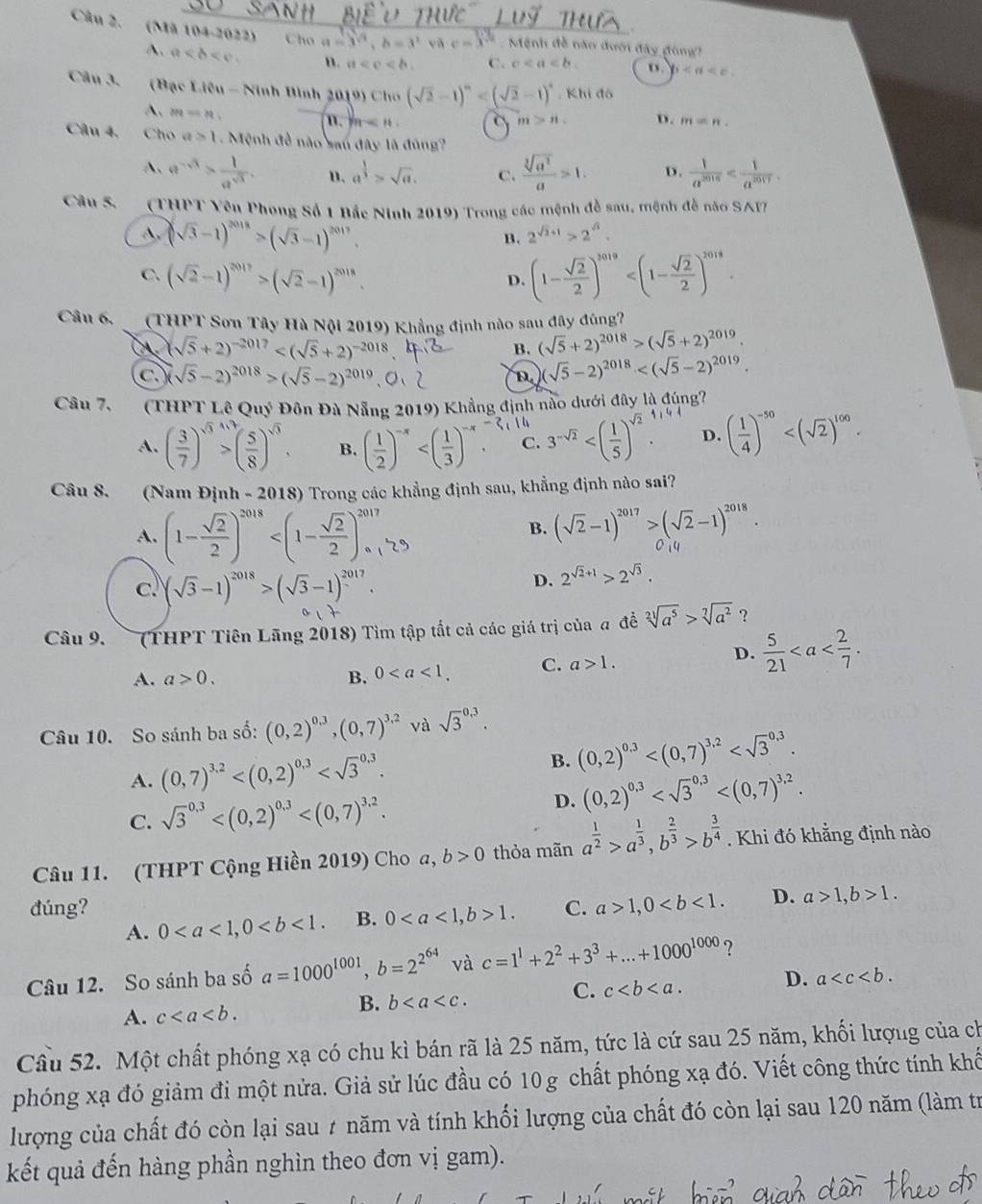 (Mã 104-2022) Cho a=3^(sqrt(3)),b=3^2 vǎ c=x^(sqrt(2)) Mệnh đề não đưới đây đòng?
A. a n. a C. c D. b
Câu 3. (Bạc Liêu - Ninh Bình 2019) Cho (sqrt(2)-1)^n , Khi đô
A. m=n
n th m>n. D. m=n.
Câu 4, Cho a>1. Mệnh đề não sau đây là đúng?
A、 e^(-sqrt(3))> 1/a^(sqrt(3)) . u. a^(frac 1)3>sqrt(a). C.  sqrt[3](a^2)/a >1. D.  1/a^(2016) 
Câu 5. (THPT Vên Phong Số 1 Bắc Ninh 2019) Trong các mệnh đễ sau, mệnh đễ nào SAI7
A, (sqrt(3)-1)^2018>(sqrt(3)-1)^2017.
B. 2^(sqrt(3)+1)>2^(sqrt(3)).
C. (sqrt(2)-1)^2017>(sqrt(2)-1)^2018. (1- sqrt(2)/2 )^3019
D.
Câu 6,  (THPT Sơn Tây Hà Nội 2019) Khẳng định nào sau đây đúng?
(sqrt(5)+2)^-2017
B. (sqrt(5)+2)^2018>(sqrt(5)+2)^2019.
C sqrt(5)-2)^2018>(sqrt(5)-2)^2019
D. (sqrt(5)-2)^2018
Câu 7.  (THPT Lê Quý Đôn Đà Nẵng 2019) Khẳng định nào dưới đây là đúng

A. ( 3/7 )^sqrt(3)>( 5/8 )^sqrt(3). B. ( 1/2 )^-x C. 3^(-sqrt(2)) D. ( 1/4 )^-50
Câu 8. (Nam Định - 2 018) Trong các khẳng định sau, khẳng định nào sai?
A. (1- sqrt(2)/2 )^2018
B. (sqrt(2)-1)^2017>(sqrt(2)-1)^2018.
c. (sqrt(3)-1)^2018>(sqrt(3)-1)^2017.
D. 2^(sqrt(2)+1)>2^(sqrt(3)).
Câu 9.  (THPT Tiên Lãng 2018) Tìm tập tắt cả các giá trị của a đề sqrt[21](a^5)>sqrt[7](a^2) ？
A. a>0. B. 0 C. a>1.
D.  5/21 
Câu 10. So sánh ba số: (0,2)^0.3,(0,7)^3.2 và sqrt 3^((0.3).
A. (0,7)^3.2) B. (0,2)^0.3
C. sqrt 3^((0.3) D. (0,2)^0,3)
Câu 11. (THPT Cộng Hiền 2019) Cho a, b>0 thỏa mãn a^(frac 1)2>a^(frac 1)3,b^(frac 2)3>b^(frac 3)4. Khi đó khẳng định nào
đúng? C. a>1,0 D. a>1,b>1.
A. 0 B. 01.
Câu 12. So sánh ba số a=1000^(1001),b=2^(2^64) và c=1^1+2^2+3^3+...+1000^(1000) ?
A. c
B. b
C. c D. a
Cầu 52. Một chất phóng xạ có chu kì bán rã là 25 năm, tức là cứ sau 25 năm, khối lượng của ch
phóng xạ đó giảm đi một nửa. Giả sử lúc đầu có 10g chất phóng xạ đó. Viết công thức tính khế
lượng của chất đó còn lại sau 7 năm và tính khối lượng của chất đó còn lại sau 120 năm (làm tr
kết quả đến hàng phần nghìn theo đơn vị gam).