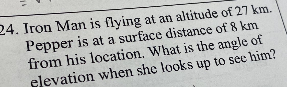 Iron Man is flying at an altitude of 27 km. 
Pepper is at a surface distance of 8 km
from his location. What is the angle of 
elevation when she looks up to see him?