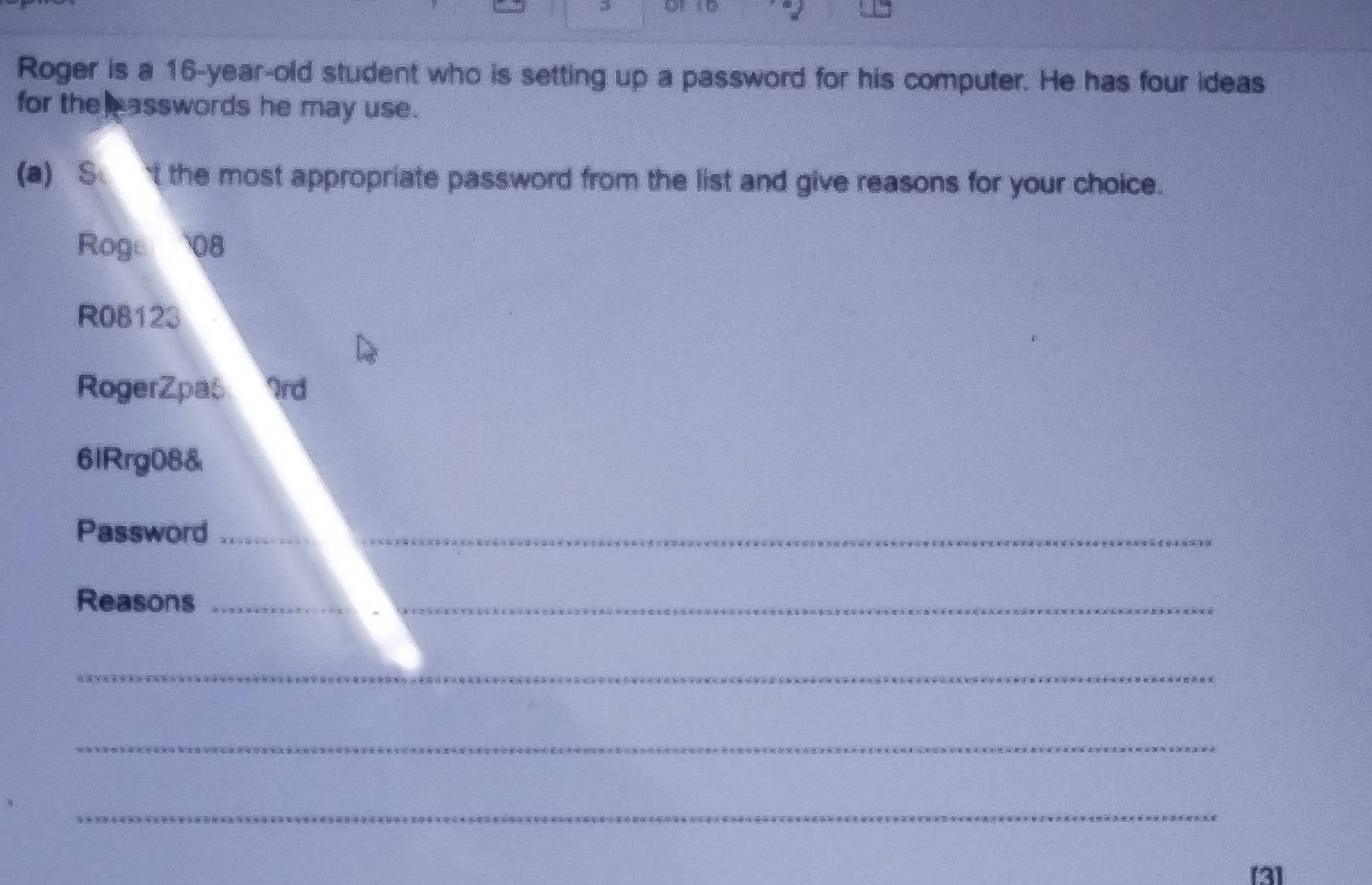 Roger is a 16-year -old student who is setting up a password for his computer. He has four ideas 
for the asswords he may use. 
(a) S t the most appropriate password from the list and give reasons for your choice. 
Roge 08 
R08123 
RogerZpas 2rd 
6lRrg08& 
Password_ 
Reasons_ 
_ 
_ 
_ 
[3]