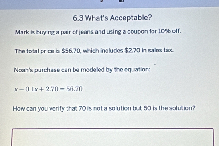 6.3 What's Acceptable? 
Mark is buying a pair of jeans and using a coupon for 10% off. 
The total price is $56.70, which includes $2.70 in sales tax. 
Noah's purchase can be modeled by the equation:
x-0.1x+2.70=56.70
How can you verify that 70 is not a solution but 60 is the solution?