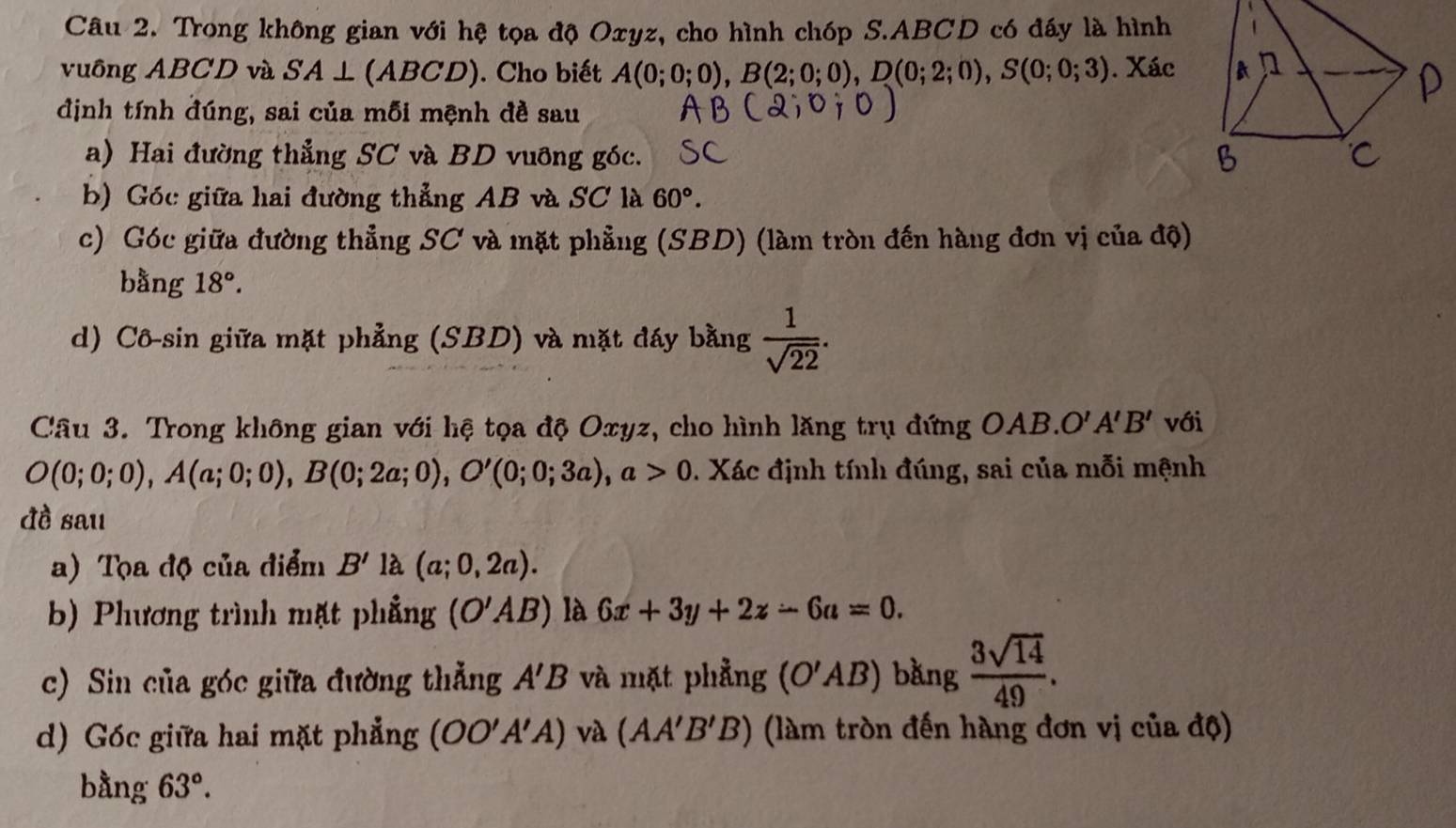 Trong không gian với hệ tọa độ Oxyz, cho hình chóp S. ABCD có đấy là hình 
vuông ABCD và SA⊥ (ABCD). Cho biết A(0;0;0), B(2;0;0), D(0;2;0), S(0;0;3). Xác 
định tính đúng, sai của mỗi mệnh đề sau 
a) Hai đường thẳng SC và BD vuỡng góc. 
b) Góc giữa hai đường thẳng AB và SC là 60°. 
c) Góc giữa đường thẳng SC và mặt phẳng (SBD) (làm tròn đến hàng đơn vị của độ) 
bằng 18°. 
d) Cô-sin giữa mặt phẳng (SBD) và mặt đáy bằng  1/sqrt(22) . 
Câu 3. Trong không gian với hệ tọa độ Oxyz, cho hình lăng trụ đứng OAB. O'A'B' với
O(0;0;0), A(a;0;0), B(0;2a;0), O'(0;0;3a), a>0. Xác định tính đúng, sai của mỗi mệnh 
đề sau 
a) Tọa độ của điểm B' là (a;0,2a). 
b) Phương trình mặt phẳng (O'AB) là 6x+3y+2z-6a=0. 
c) Sin của góc giữa đường thẳng A'B và mặt phẳng (O'AB) bằng  3sqrt(14)/49 . 
d) Góc giữa hai mặt phẳng (OO'A'A) và (AA'B'B) (làm tròn đến hàng đơn vị của độ) 
bằng 63°.