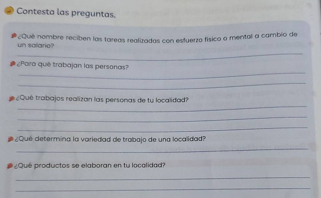 Contesta las preguntas. 
¿Qué nombre reciben las tareas realizadas con esfuerzo físico o mental a cambio de 
un salario? 
_ 
_ 
¿Para qué trabajan las personas? 
_ 
_ 
¿Qué trabajos realizan las personas de tu localidad? 
_ 
_ 
¿Qué determina la variedad de trabajo de una localidad? 
_ 
¿Qué productos se elaboran en tu localidad? 
_ 
_