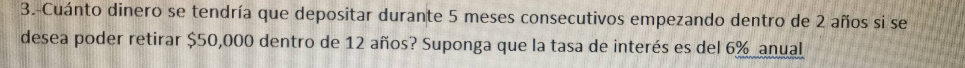 3.-Cuánto dinero se tendría que depositar durante 5 meses consecutivos empezando dentro de 2 años si se 
desea poder retirar $50,000 dentro de 12 años? Suponga que la tasa de interés es del 6% anual