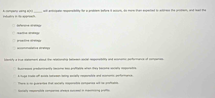 A company using a(n) _ will anticipate responsibility for a problem before it occurs, do more than expected to address the problem, and lead the
industry in its approach.
defensive strategy
reactive strategy
proactive strategy
accommodative strategy
Identify a true statement about the relationship between social responsibility and economic performance of companies.
Businesses predominantly become less profitable when they become socially responsible.
A huge trade-off exists between being socially responsible and economic performance.
There is no guarantee that socially responsible companies will be profitable.
Socially responsible companies always succeed in maximizing profits.