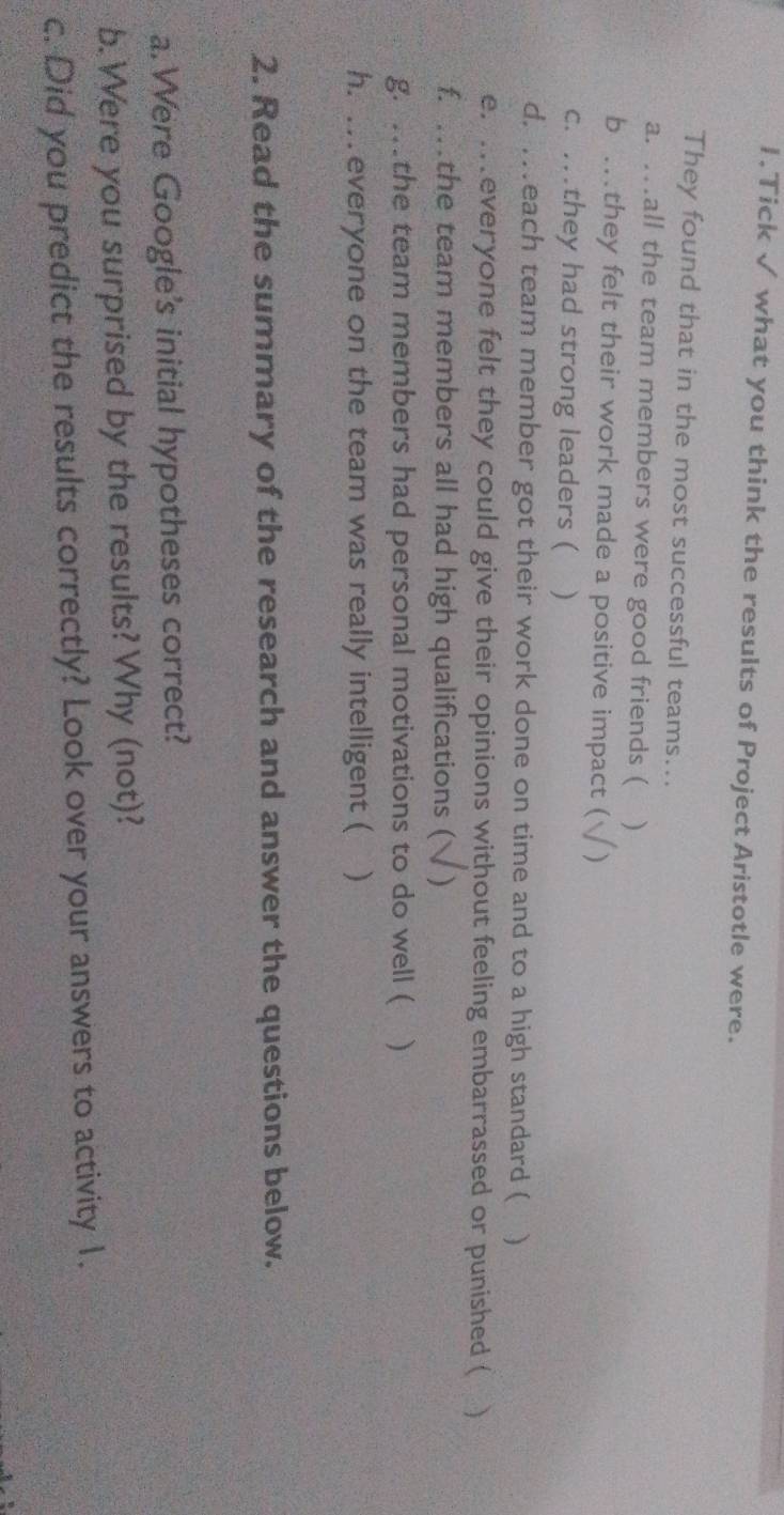 Tick √ what you think the results of Project Aristotle were. 
They found that in the most successful teams... 
a. …all the team members were good friends ( ₹) 
b …they felt their work made a positive impact ( ) 
c. …they had strong leaders ( ) 
d. .each team member got their work done on time and to a high standard ( ) 
e. ...everyone felt they could give their opinions without feeling embarrassed or punished ( ) 
f. .the team members all had high qualifications ( ) 
g. .the team members had personal motivations to do well ( ) 
h. . everyone on the team was really intelligent ( ) 
2. Read the summary of the research and answer the questions below. 
a. Were Google's initial hypotheses correct? 
b. Were you surprised by the results? Why (not)? 
c. Did you predict the results correctly? Look over your answers to activity 1.