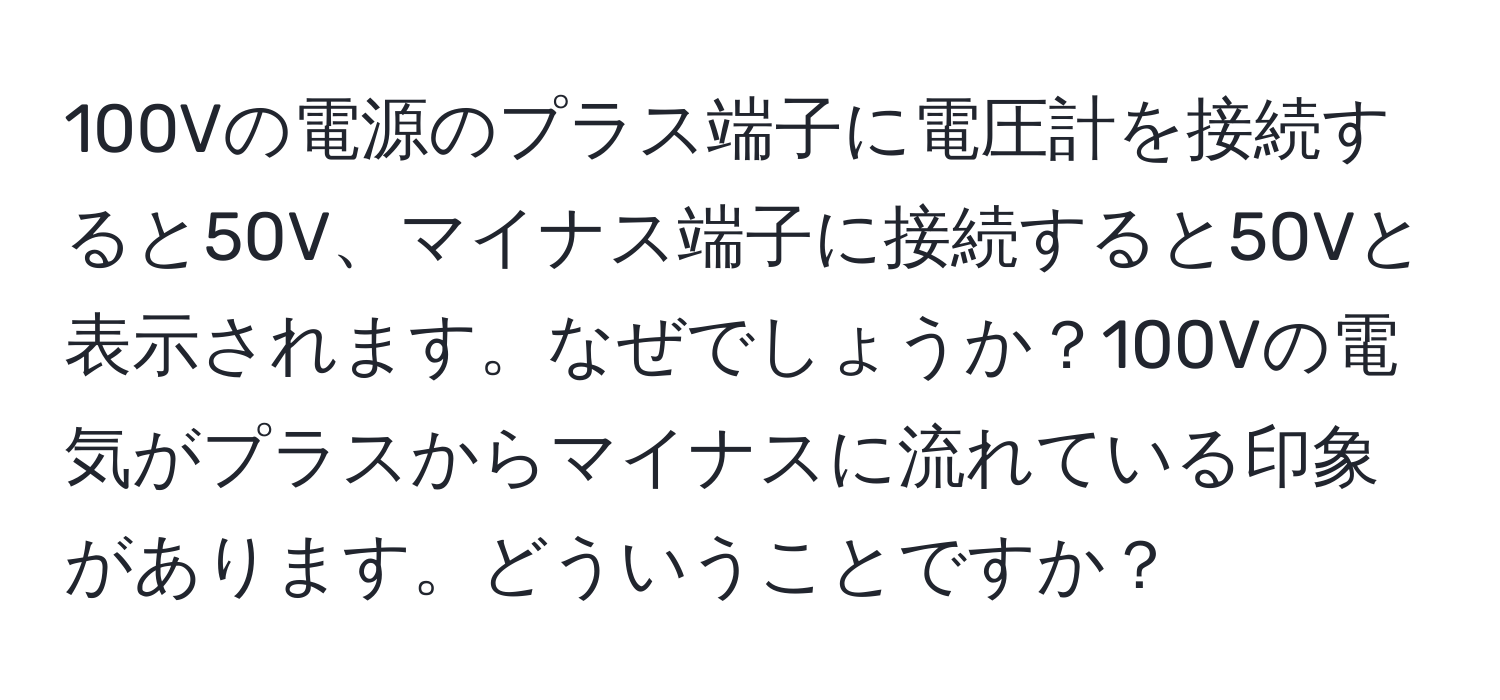 100Vの電源のプラス端子に電圧計を接続すると50V、マイナス端子に接続すると50Vと表示されます。なぜでしょうか？100Vの電気がプラスからマイナスに流れている印象があります。どういうことですか？