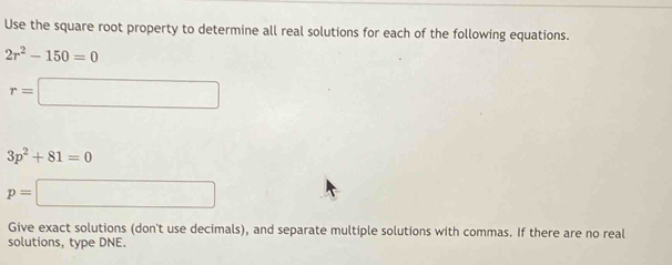 Use the square root property to determine all real solutions for each of the following equations.
2r^2-150=0
r=□
3p^2+81=0
p=□
Give exact solutions (don't use decimals), and separate multiple solutions with commas. If there are no real 
solutions, type DNE.