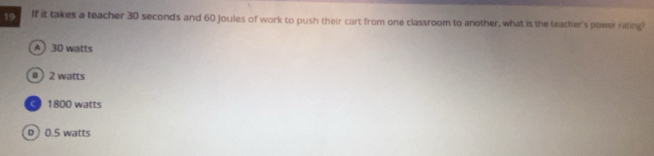 If it takes a teacher 30 seconds and 60 Joules of work to push their cart from one classroom to another, what is the teacher's power rating?
A 30 watts
0 2 watts
1800 watts
D) 0.5 watts