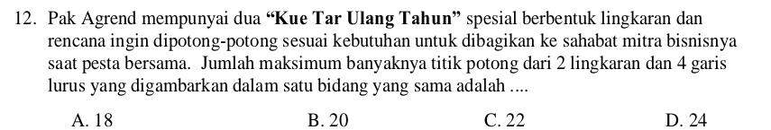 Pak Agrend mempunyai dua “Kue Tar Ulang Tahun” spesial berbentuk lingkaran dan
rencana ingin dipotong-potong sesuai kebutuhan untuk dibagikan ke sahabat mitra bisnisnya
saat pesta bersama. Jumlah maksimum banyaknya titik potong dari 2 lingkaran dan 4 garis
lurus yang digambarkan dalam satu bidang yang sama adalah ....
A. 18 B. 20 C. 22 D. 24