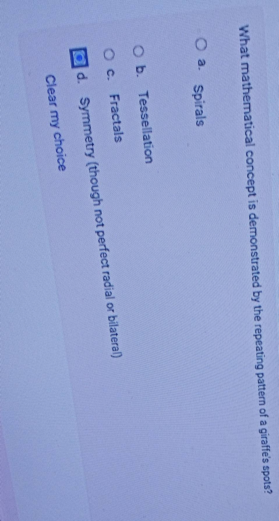 What mathematical concept is demonstrated by the repeating pattern of a giraffe's spots?
à. Spirals
b. Tessellation
c. Fractals
d. Symmetry (though not perfect radial or bilateral)
Clear my choice