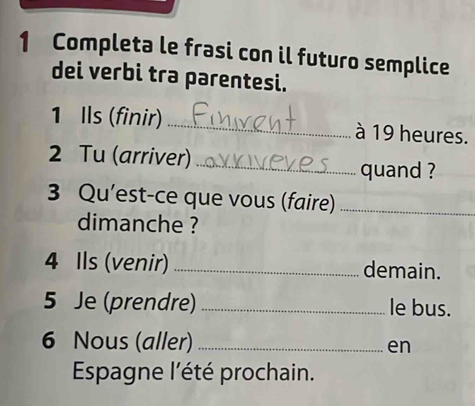 Completa le frasi con il futuro semplice 
dei verbi tra parentesi. 
1 Ils (finir) _à 19 heures. 
2 Tu (arriver)_ 
quand ? 
3 Qu’est-ce que vous (faire)_ 
dimanche ? 
4 Ils (venir) _demain. 
5 Je (prendre) _le bus. 
6 Nous (aller) _en 
Espagne l'été prochain.