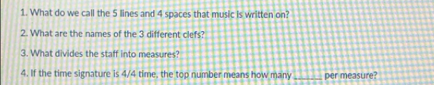 What do we call the 5 lines and 4 spaces that music is written on? 
2. What are the names of the 3 different clefs? 
3. What divides the staff into measures? 
4. If the time signature is 4/4 time, the top number means how many_ per measure?