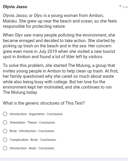 Olyvia Jasso 3 po 
Olyvia Jasso, or Olyv, is a young woman from Ambon, 
Maluku. She grew up near the beach and ocean, so she feels 
responsible for protecting nature. 
When Olyv saw many people polluting the environment, she 
became enraged and decided to take action. She started by 
picking up trash on the beach and in the sea. Her concern 
grew even more in July 2019 when she visited a new tourist 
spot in Ambon and found a lot of litter left by visitors. 
To solve this problem, she started The Mulung, a group that 
invites young people in Ambon to help clean up trash. At first, 
her family questioned why she cared so much about waste 
while also being busy with college. But her love for the 
environment kept her motivated, and she continues to run 
The Mulung today. 
What is the generic structures of This Text? 
Introduction - Arguments - Conclusion. 
Orientation - Thesis - Conclusion. 
Body - Introduction - Conclusion. 
Complication - Body - Conclusion. 
Introduction - Body - Conclusion.