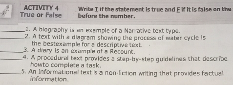 ACTIVITY 4 Write I if the statement is true and E if it is false on the 
True or False before the number. 
_1. A biography is an example of a Narrative text type. 
_2. A text with a diagram showing the process of water cycle is 
the bestexample for a descriptive text. 
_3. A diary is an example of a Recount. 
_4. A procedural text provides a step-by-step guidelines that describe 
howto complete a task. 
_5. An Informational text is a non-fiction writing that provides factual 
information.