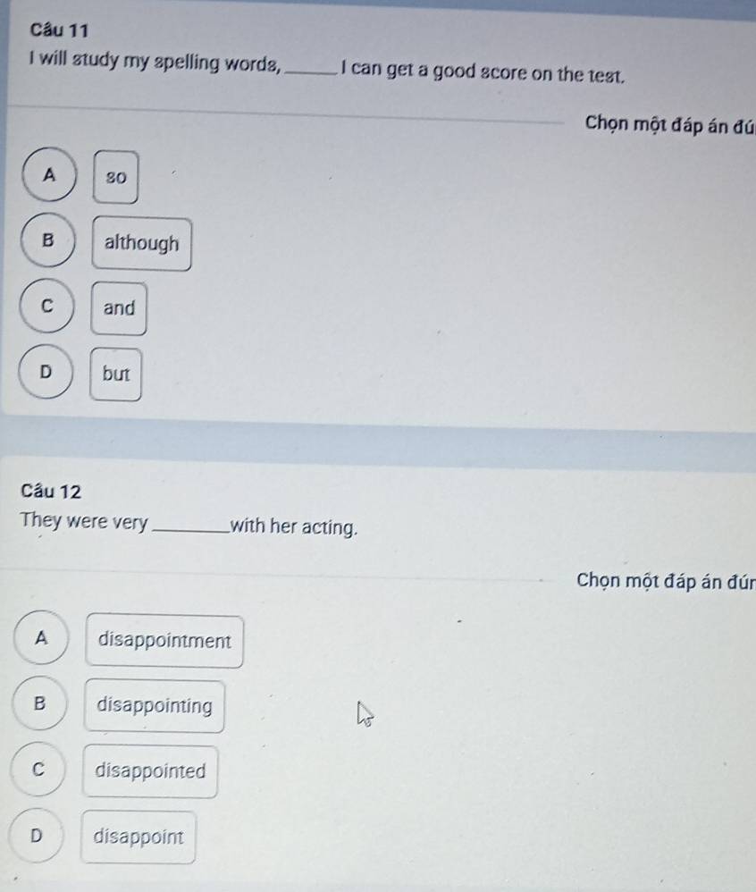 will study my spelling words, _I can get a good score on the test.
Chọn một đáp án đúi
A 80
B although
C and
D but
Câu 12
They were very _with her acting.
Chọn một đáp án đún
A disappointment
B disappointing
C disappointed
D disappoint