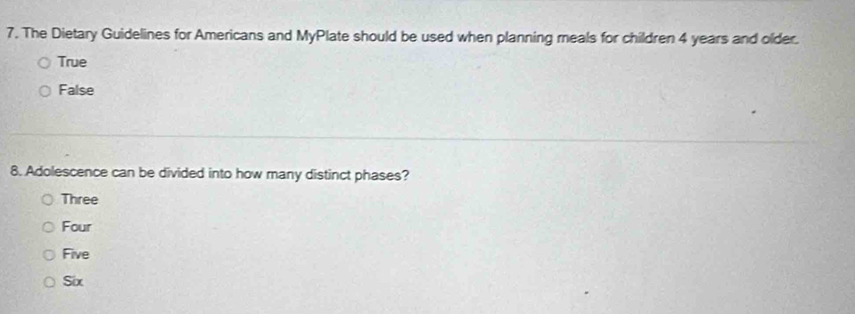 The Dietary Guidelines for Americans and MyPlate should be used when planning meals for children 4 years and older.
True
False
8. Adolescence can be divided into how many distinct phases?
Three
Four
Five
Six