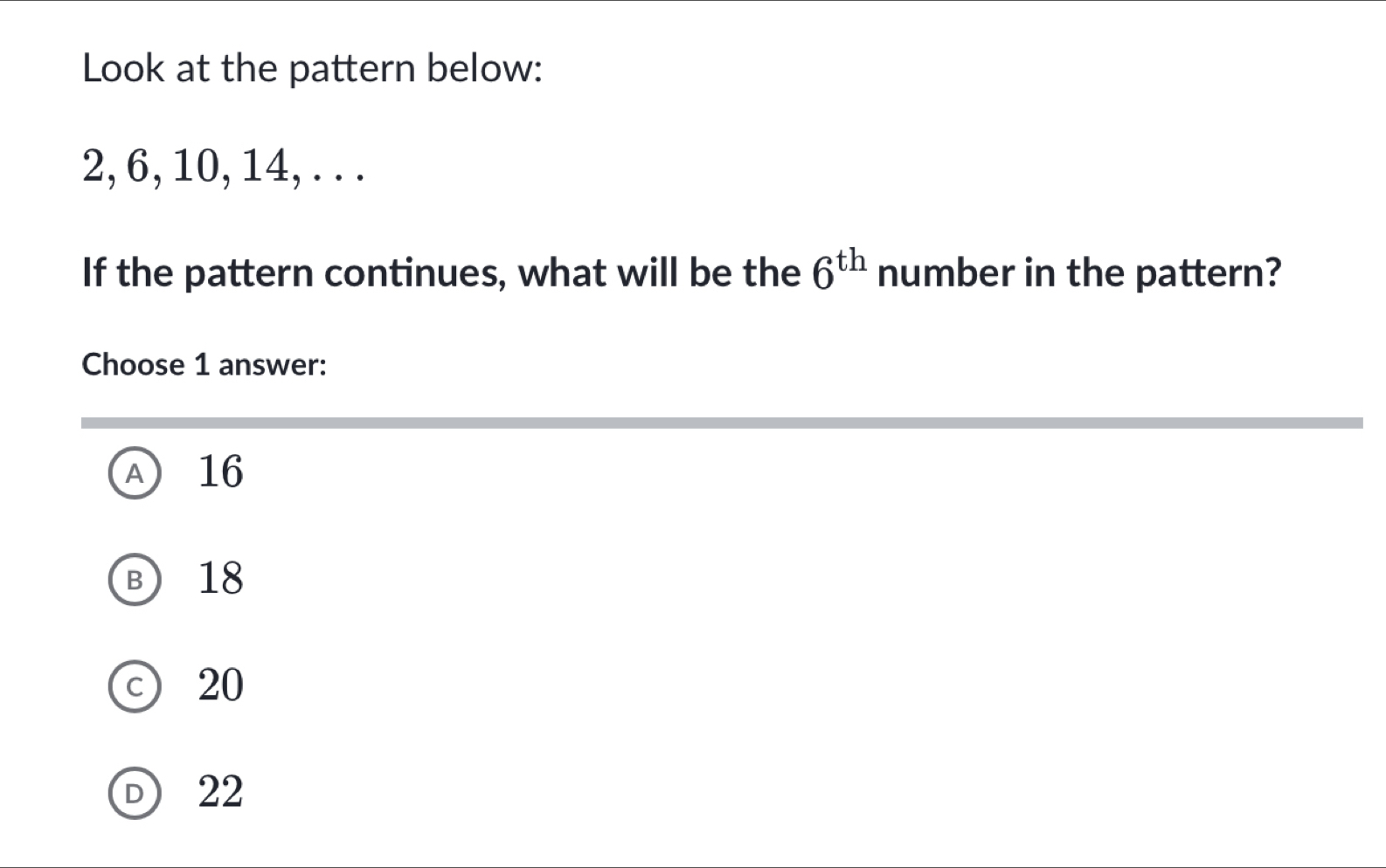 Look at the pattern below:
2, 6, 10, 14, . . .
If the pattern continues, what will be the 6^(th) number in the pattern?
Choose 1 answer:
A 16
B 18
c 20
D 22