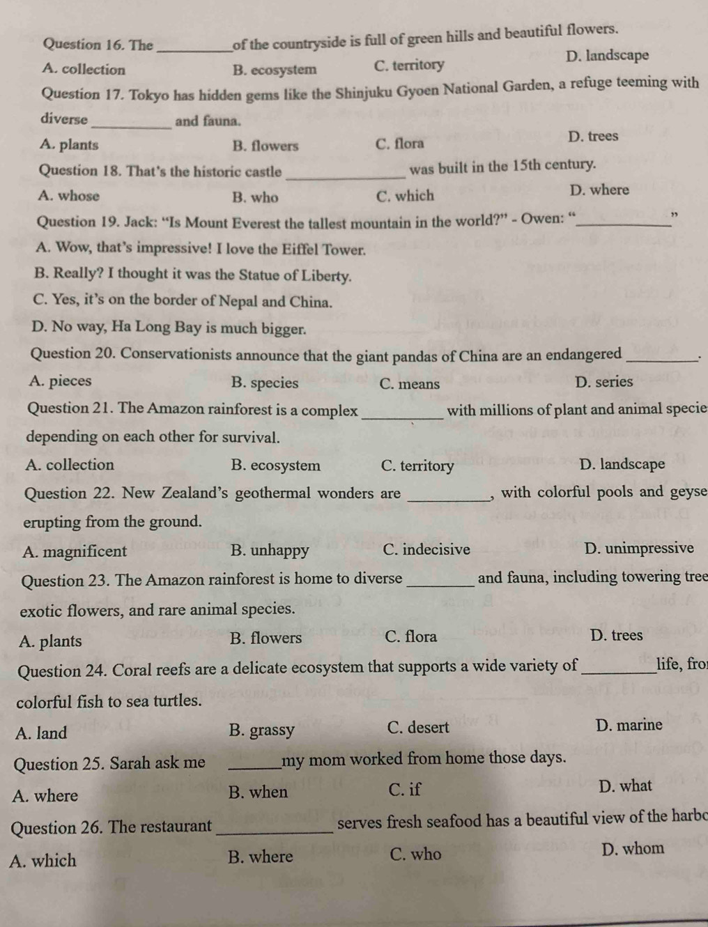 The_
of the countryside is full of green hills and beautiful flowers.
D. landscape
A. collection B. ecosystem C. territory
Question 17. Tokyo has hidden gems like the Shinjuku Gyoen National Garden, a refuge teeming with
diverse _and fauna.
A. plants B. flowers C. flora
D. trees
Question 18. That’s the historic castle_ was built in the 15th century.
A. whose B. who C. which D. where
Question 19. Jack: “Is Mount Everest the tallest mountain in the world?” - Owen: “_
”
A. Wow, that’s impressive! I love the Eiffel Tower.
B. Really? I thought it was the Statue of Liberty.
C. Yes, it’s on the border of Nepal and China.
D. No way, Ha Long Bay is much bigger.
Question 20. Conservationists announce that the giant pandas of China are an endangered_
A. pieces B. species C. means D. series
Question 21. The Amazon rainforest is a complex _with millions of plant and animal specie
depending on each other for survival.
A. collection B. ecosystem C. territory D. landscape
Question 22. New Zealand’s geothermal wonders are _, with colorful pools and geyse
erupting from the ground.
A. magnificent B. unhappy C. indecisive D. unimpressive
Question 23. The Amazon rainforest is home to diverse_ and fauna, including towering tree
exotic flowers, and rare animal species.
A. plants B. flowers C. flora D. trees
Question 24. Coral reefs are a delicate ecosystem that supports a wide variety of _life, fro
colorful fish to sea turtles.
A. land B. grassy C. desert D. marine
Question 25. Sarah ask me _my mom worked from home those days.
A. where B. when C. if
D. what
Question 26. The restaurant _serves fresh seafood has a beautiful view of the harbo
A. which B. where C. who
D. whom