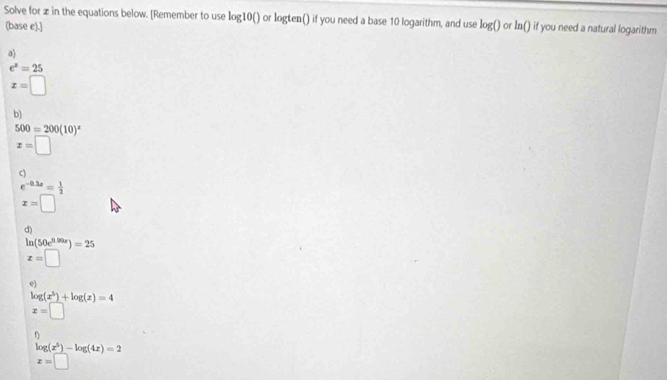 Solve for in the equations below. [Remember to use log10 () or logten() if you need a base 10 logarithm, and use log() or ln() if you need a natural logarithm 
(base e).] 
a)
e^x=25
x=□
b)
500=200(10)^x
x=□
c)
e^(-0.3x)= 1/2 
x=□
d)
ln (50e^(0.99x))=25
x=□
e)
log (x^5)+log (x)=4
x=□
f)
log (x^5)-log (4x)=2
x=□ 10000