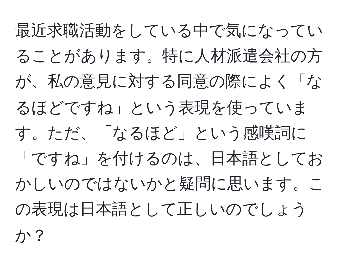 最近求職活動をしている中で気になっていることがあります。特に人材派遣会社の方が、私の意見に対する同意の際によく「なるほどですね」という表現を使っています。ただ、「なるほど」という感嘆詞に「ですね」を付けるのは、日本語としておかしいのではないかと疑問に思います。この表現は日本語として正しいのでしょうか？