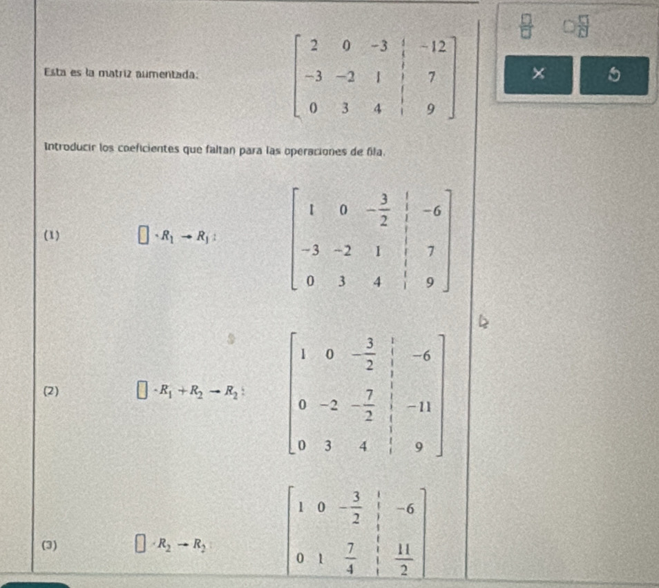  4/5 
Esta es la matriz aumentada:
Introducir los coeficientes que faltan para las operaciones de fila.
(1)
□ · R_1to R_1: beginbmatrix 1&0&- 3/2 & 1/|-3& -6 -3&-2&1&7 0&3&4&1&9endbmatrix
(2) □ · R_1+R_2to R_2 beginbmatrix 1&0&- 5/2 & 1/3 &-6 0&-2&- 7/2 & 1/3 &-11 0&3&4& 1/3 &9endbmatrix
(3) R_2to R_2
beginbmatrix 1&0&- 3/2 & 1/3 &-6 0&1& 7/4 & 11/2 endbmatrix