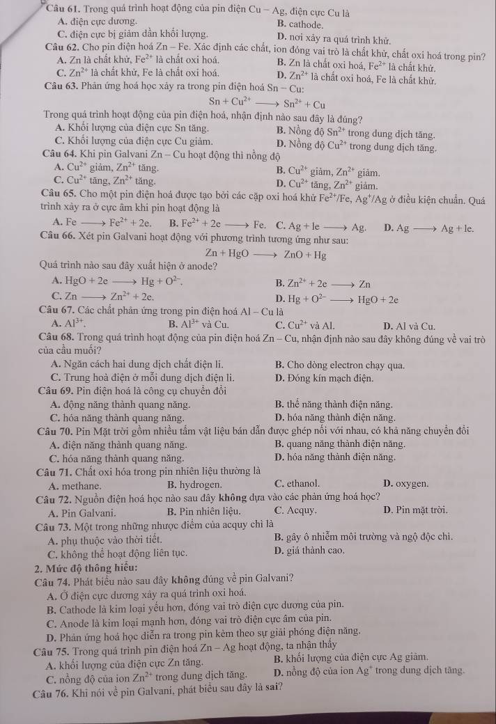 Trong quá trình hoạt động của pin điện Cu-Ag , điện cực Cu là
A. điện cực dương. B. cathode.
C. điện cực bị giảm dần khổi lượng. D. nơi xảy ra quá trình khử.
Câu 62. Cho pin điện hoá Zn-Fe. Xác định các chất, ion đóng vai trò là chất khử, chất oxi hoá trong pin?
A. Zn là chất khử, Fe^(2+) là chất oxi hoá. B. Zn là chất oxi hoá, Fe^(2+) là chất khử.
C. Zn^(2+) là chất khử, Fe là chất oxi hoá. D. Zn^(2+) là chất oxi hoá, Fe là chất khử.
Câu 63. Phản ứng hoá học xảy ra trong pin điện hoá Sn-Cu
Sn+Cu^(2+) Sn^(2+)+Cu
Trong quá trình hoạt động của pin điện hoá, nhận định nào sau đây là đúng?
A. Khối lượng của điện cực Sn tăng. B. Nồng độ Sn^(2+) trong dung dịch tăng.
C. Khối lượng của điện cực Cu giảm. D. Nồng độ Cu^(2+) trong dung dịch tăng.
Câu 64. Khi pin Galvani 2 Zn-C Cu hoạt động thi nồng độ
A. Cu^(2+) giảm, Zn^(2+) tǎng. B. Cu^(2+) giàm, Zn^(2+) giảm.
C. Cu^(2+) tāng, Zn^(2+) tăng. D. Cu^(2+) tăn ,Zn^(2+) giam.
Câu 65. Cho một pin điện hoá được tạo bởi các cặp oxi hoá khử Fe^(2+) /Fe, Ag^+/Ag ở điều kiện chuẩn. Quá
trình xảy ra ở cực âm khi pin hoạt động là
A. Fe Fe^(2+)+2e. B. Fe^(2+)+2e Fe. C. Ag+leto Ag. D. Agto Ag+le.
Câu 66. Xét pin Galvani hoạt động với phương trình tương ứng như sau:
Zn+HgO ZnO+Hg
Quá trình nào sau đây xuất hiện ở anode?
A. HgO+2e Hg+O^(2-). B. Zn^(2+)+2e 7 n
C. Zn Zn^(2+)+2e.
D. Hg+O^(2-) HgO+2e
Câu 67. Các chất phân ứng trong pin điện hoá AI-Cu là
A. Al^(3+). B. Al^(3+) và Cu C. Cu^(2+) và AI D. Al và Cu.
Câu 68. Trong quá trình hoạt động của pin điện hoá Zn-Cu , nhận định nào sau đây không đúng về vai trò
của cầu muối?
A. Ngăn cách hai dung dịch chất điện li. B. Cho dòng electron chạy qua.
C. Trung hoà điện ở mỗi dung dịch điện li. D. Đóng kín mạch điện.
Câu 69. Pin điện hoá là công cụ chuyển đổi
A. động năng thành quang năng. B. thế năng thành điện năng.
C. hóa năng thành quang năng. D. hóa năng thành diện năng.
Câu 70. Pin Mặt trời gồm nhiều tấm vật liệu bán dẫn được ghép nổi với nhau, có khả năng chuyển đổi
A. điện năng thành quang năng. B. quang năng thành điện năng.
C. hóa năng thành quang năng. D. hóa năng thành điện năng.
Câu 71. Chất oxi hóa trong pin nhiên liệu thường là
A. methane. B. hydrogen. C. ethanol. D. oxygen.
Câu 72. Nguồn điện hoá học nào sau đây không dựa vào các phản ứng hoá học?
A. Pin Galvani. B. Pin nhiên liệu. C. Acquy. D. Pin mặt trời.
Câu 73. Một trong những nhược điểm của acquy chì là
A. phụ thuộc vào thời tiết.  B. gây ô nhiễm môi trường và ngộ độc chi.
C. không thể hoạt động liên tục. D. giá thành cao.
2. Mức độ thông hiểu:
Câu 74. Phát biểu nảo sau đây không đúng về pin Galvani?
A. Ở điện cực dương xảy ra quá trình oxi hoá.
B. Cathode là kim loại yếu hơn, đóng vai trò điện cực dương của pin.
C. Anode là kim loại mạnh hơn, đóng vai trò điện cực âm của pin.
D. Phản ứng hoá học diễn ra trong pin kèm theo sự giải phóng điện năng.
Câu 75. Trong quá trình pin điện hoá Zn-Ag hoạt động, ta nhận thẩy
A. khối lượng của điện cực Zn tăng. B. khối lượng của điện cực Ag giảm,
C. nồng độ của ion Zn^(2+) trong dung dịch tăng. D. nổng độ của ion Ag * trong dung dịch tăng.
Câu 76. Khi nói về pin Galvani, phát biểu sau đây là sai?