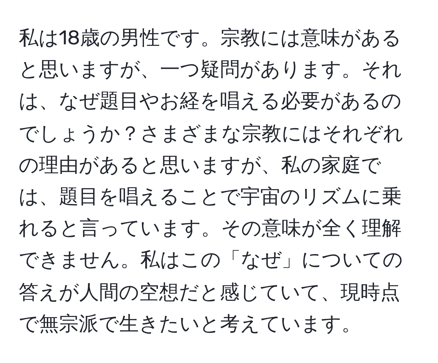 私は18歳の男性です。宗教には意味があると思いますが、一つ疑問があります。それは、なぜ題目やお経を唱える必要があるのでしょうか？さまざまな宗教にはそれぞれの理由があると思いますが、私の家庭では、題目を唱えることで宇宙のリズムに乗れると言っています。その意味が全く理解できません。私はこの「なぜ」についての答えが人間の空想だと感じていて、現時点で無宗派で生きたいと考えています。