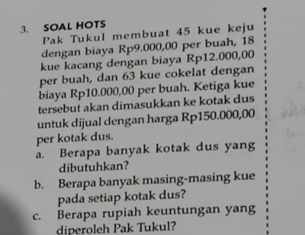 SOAL HOTS 
Pak Tukul membuat 45 kue keju 
dengan biaya Rp9.000,00 per buah, 18
kue kacang dengan biaya Rp12.000,00
per buah, dan 63 kue cokelat dengan 
biaya Rp10.000,00 per buah. Ketiga kue 
tersebut akan dimasukkan ke kotak dus 
untuk dijual dengan harga Rp150.000,00
per kotak dus. 
a. Berapa banyak kotak dus yang 
dibutuhkan? 
b. Berapa banyak masing-masing kue 
pada setiap kotak dus? 
c. Berapa rupiah keuntungan yang 
diperoleh Pak Tukul?