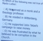 Martin Luther: 6) Which of the following was not true of
A) He served as a monk and a
theology professor.
B) He resided in Wittenberg,
Germany.
C) He supported John Tetzel's
campaign to raise money.
D) He was frustrated by what he
believed to be corruption in the
Church.