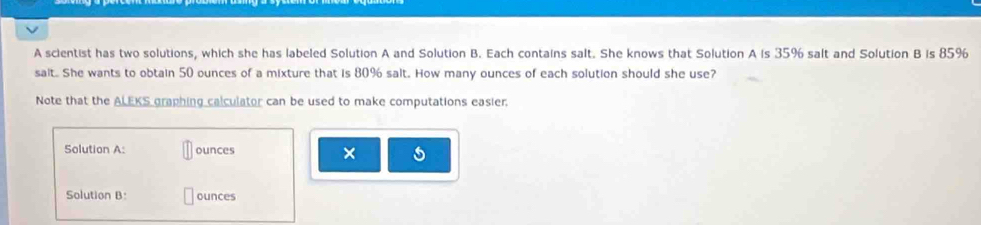 A scientist has two solutions, which she has labeled Solution A and Solution B. Each contains salt. She knows that Solution A is 35% salt and Solution B is 85%
sait. She wants to obtain 50 ounces of a mixture that is 80% salt. How many ounces of each solution should she use? 
Note that the ALEKS graphing calculator can be used to make computations easier. 
Solution A: ounces × 
Solution B ounces