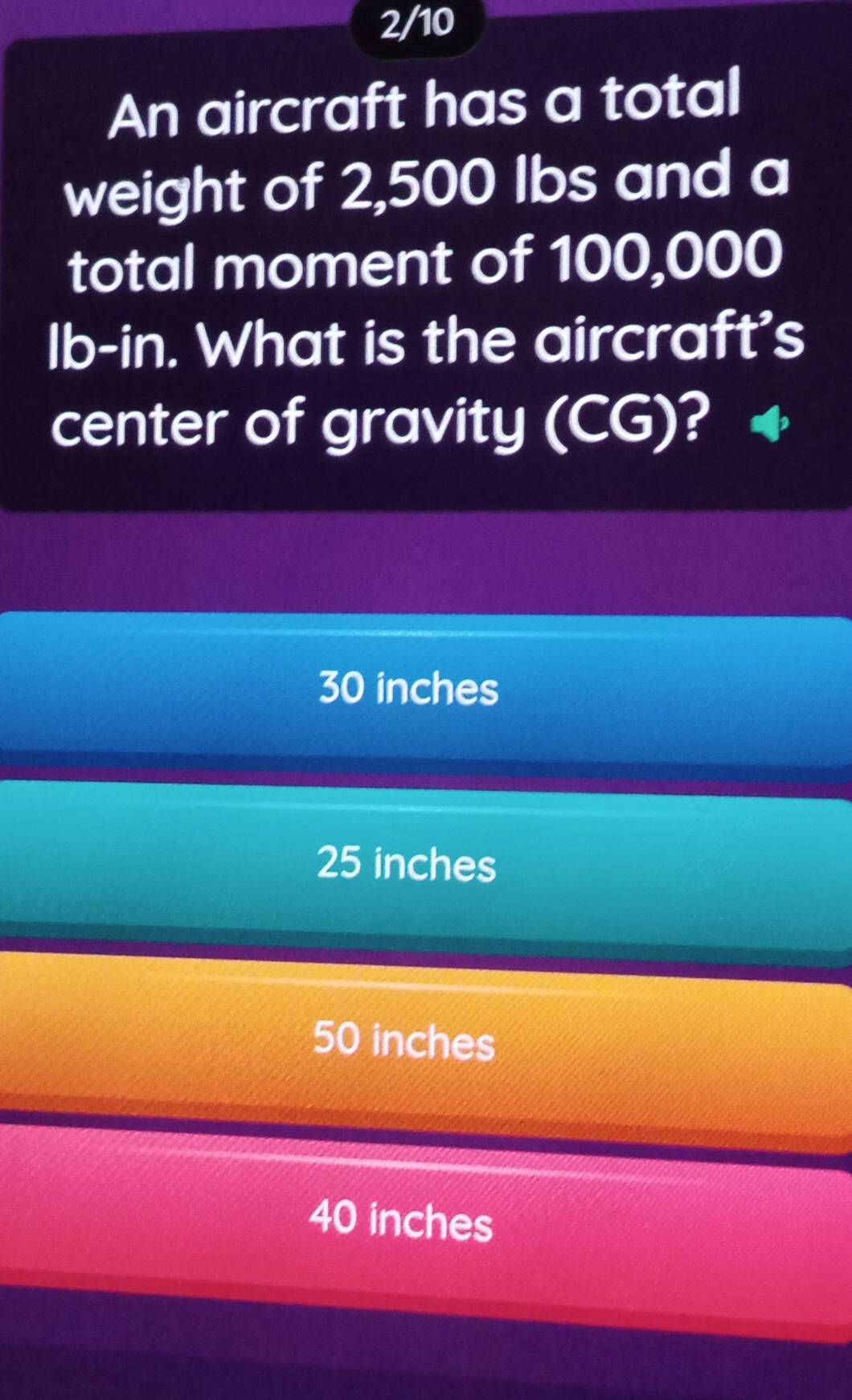 2/10
An aircraft has a total
weight of 2,500 Ibs and a
total moment of 100,000
lb-in. What is the aircraft's
center of gravity (CG)?
30 inches
25 inches
50 inches
40 inches