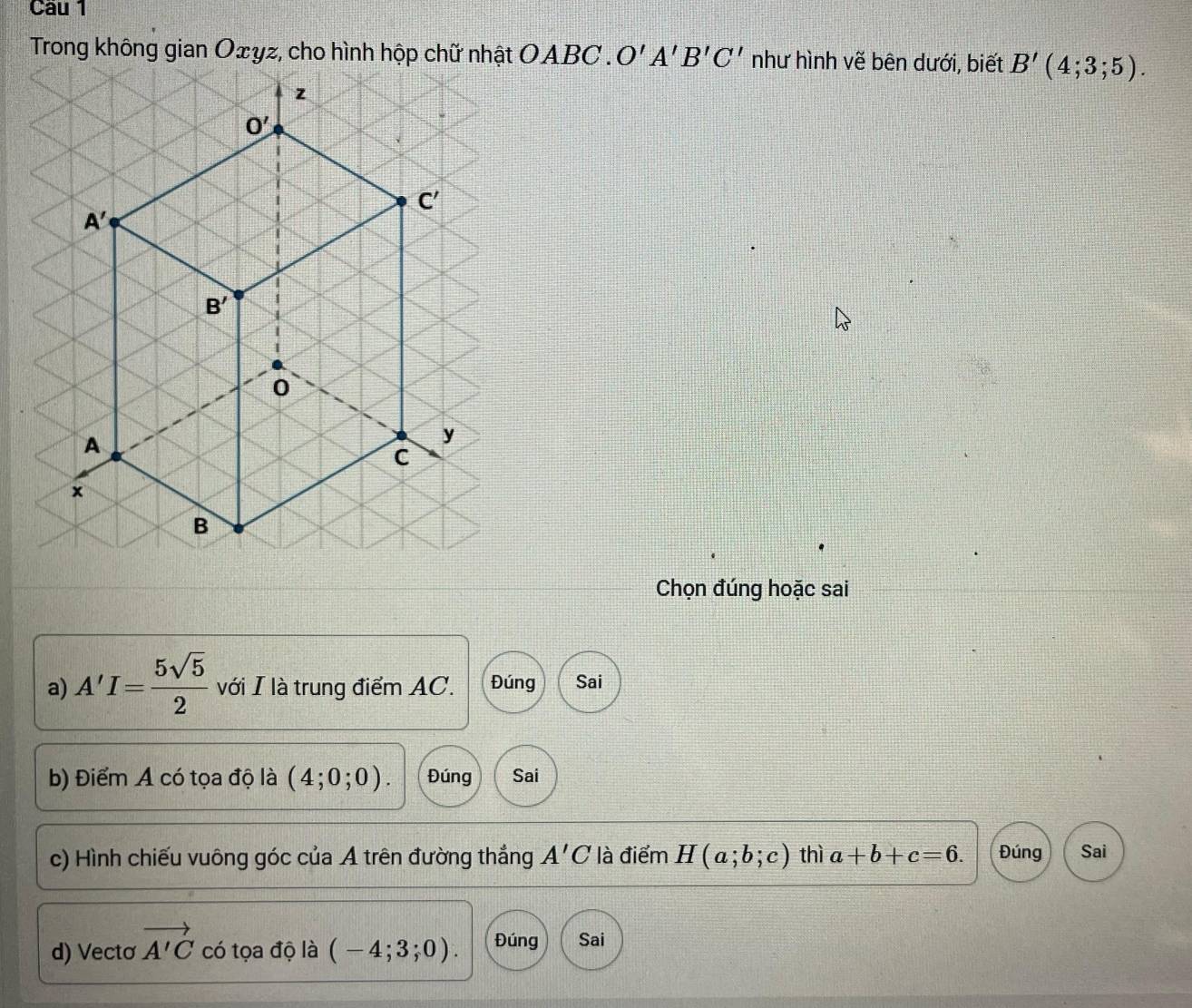 O'A'B'C' như hình vẽ bên dưới, biết B'(4;3;5).
Chọn đúng hoặc sai
a) A'I= 5sqrt(5)/2  với I là trung điểm AC. Đúng Sai
b) Điểm A có tọa độ là (4;0;0). Đúng Sai
c) Hình chiếu vuông góc của A trên đường thắng A'C là điểm H(a;b;c) thì a+b+c=6. Đúng Sai
d) Vectơ vector A'C có tọa độ là (-4;3;0). Đúng Sai