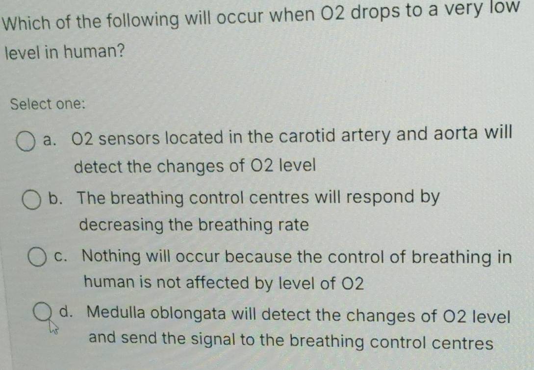 Which of the following will occur when O2 drops to a very low
level in human?
Select one:
a. O2 sensors located in the carotid artery and aorta will
detect the changes of O2 level
b. The breathing control centres will respond by
decreasing the breathing rate
c. Nothing will occur because the control of breathing in
human is not affected by level of O2
d. Medulla oblongata will detect the changes of O2 level
and send the signal to the breathing control centres