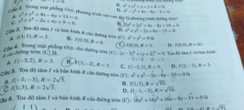 τ I=13
Cầú. x^2+y^2+x+y+4=0
D. x^2-y^2+4x-6y=2=0
A x^2+y^2+4x-6y+13=0 lrưởng tính sắc su ở
r?
C. x^2+y^2-2x+4y+9=0. 6 2x^2+2y^2+4x-8y+19=0
D. x^2+y^2=2x+6y-15=0
Cầu 3, Tòa độ tâm 7 và bán kinh R của đương bòn B. I(0:0),R=9 C J(0,0),R=3. D. 3(0,0),R=81.
A. f(1:1),R=3.
x^2+y^2=91lambda
Cầu 4. Trong mặt phẳng Oxy, cho đường tròa
đưủu đường tròn (C) là (c) (x-3)^2+(y+2)^2=9 Tua độ ti 1 và trin kinh
3)^-4 B=3
A. I(-3;2),R=3. I(3;-2),R=3 C. I(-2;3),R=3. D. I(2,-3),R=3
Cầu 5. Tọa độ tâm 7 và bán kinh & của đưỡng tòn (C): x^2+y^2-2x-6y-10=0.02
A. I(-1;-3),R=2sqrt(5).
a I(1:3),R=2sqrt(5).
B. I(1;3),R=sqrt(10)
D. I(-1;-3),R=sqrt(10).
ầu 6. Tọa độ tâm / và bản kinh R của đường tòn (C) 16x^2+16y^2+16x-8y-11=05
1 1 x(9,4)=-sqrt(91)