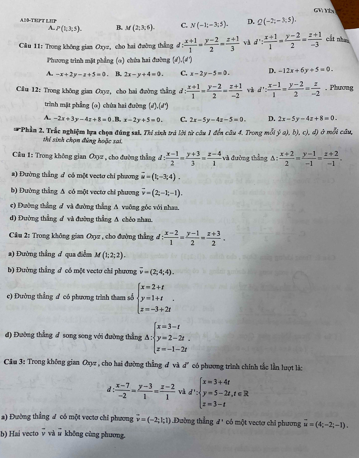 GV: YÉn
A10-THPT LHP
A. P(1;3;5). B. M(2;3;6). C. N(-1;-3;5). D. Q(-2;-3;5).
Câu 11: Trong không gian Oxyz, cho hai đường thẳng d :  (x+1)/1 = (y-2)/2 = (z+1)/3  và d': (x+1)/1 = (y-2)/2 = (z+1)/-3  cắt nhan
Phương trình mặt phẳng (α) chứa hai đường (d), (0,
A. -x+2y-z+5=0 B. 2x-y+4=0. C. x-2y-5=0.
D. -12x+6y+5=0.
Câu 12: Trong không gian Oxyz, cho hai đường thẳng d : : (x+1)/1 = (y-2)/2 = (z+1)/-2  và d': (x-1)/1 = (y-2)/2 = z/-2 . Phương
trình mặt phẳng (α) chứa hai đường (đ) ,(d^1)
A. -2x+3y-4z+8=0 .B. x-2y+5=0. C. 2x-5y-4z-5=0. D. 2x-5y-4z+8=0.
*Phần 2. Trắc nghiệm lựa chọn đúng sai. Thí sinh trả lời từ câu 1 đến câu 4. Trong mỗi ja),b), V ), d) ở mwidehat Oi i câu,
thí sinh chọn đúng hoặc sai.
Câu 1: Trong không gian Oxyz , cho đường thẳng d : d: (x-1)/2 = (y+3)/3 = (z-4)/1  và đường thẳng Δ:  (x+2)/2 = (y-1)/-1 = (z+2)/-1 .
a) Đường thẳng đ có một vectơ chỉ phương vector u=(1;-3;4).
b) Đường thẳng Δ có một vectơ chi phương vector v=(2;-1;-1).
c) Đường thẳng đ và đường thẳng Δ vuông góc với nhau.
d) Đường thẳng đ và đường thẳng Δ chéo nhau.
* Câu 2: Trong không gian Oxyz , cho đường thẳng đ : : (x-2)/1 = (y-1)/2 = (z+3)/2 .
a) Đường thẳng đ qua điểm M(1;2;2).
b) Đường thẳng d có một vectơ chỉ phương vector v=(2;4;4).
c) Đường thẳng d có phương trình tham số beginarrayl x=2+t y=1+t z=-3+2tendarray. .
d) Đường thẳng d song song với đường thẳng △ :beginarrayl x=3-t y=2-2t. z=-1-2tendarray.
Câu 3: Trong không gian Oxyz , cho hai đường thẳng đ và d' có phương trình chính tắc lần lượt là:
d : (x-7)/-2 = (y-3)/1 = (z-2)/1  và d':beginarrayl x=3+4t y=5-2t,t∈ R z=3-tendarray.
a) Đường thẳng đ có một vectơ chỉ phương vector v=(-2;1;1).Đường thẳng d' có một vectơ chỉ phương vector u=(4;-2;-1).
b) Hai vecto ν và # không cùng phương.