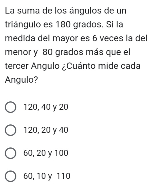 La suma de los ángulos de un
triángulo es 180 grados. Si la
medida del mayor es 6 veces la del
menor y 80 grados más que el
tercer Angulo ¿Cuánto mide cada
Angulo?
120, 40 y 20
120, 20 y 40
60, 20 y 100
60, 10 y 110